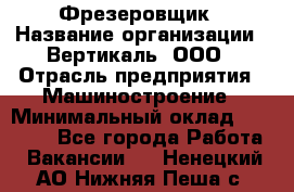 Фрезеровщик › Название организации ­ Вертикаль, ООО › Отрасль предприятия ­ Машиностроение › Минимальный оклад ­ 55 000 - Все города Работа » Вакансии   . Ненецкий АО,Нижняя Пеша с.